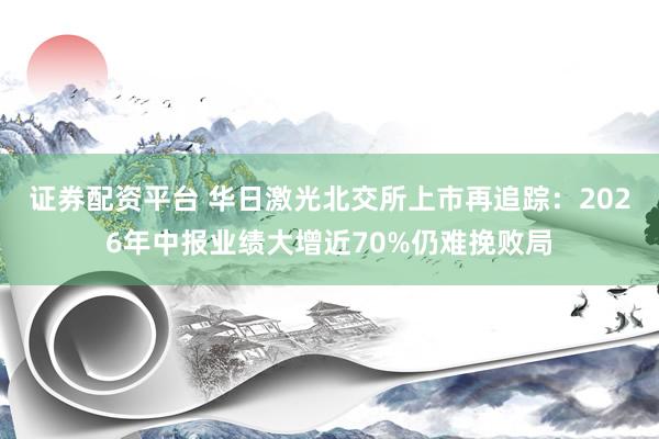 证券配资平台 华日激光北交所上市再追踪：2026年中报业绩大增近70%仍难挽败局