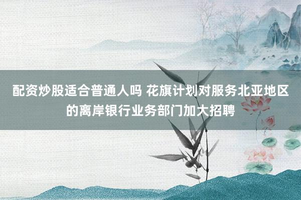 配资炒股适合普通人吗 花旗计划对服务北亚地区的离岸银行业务部门加大招聘