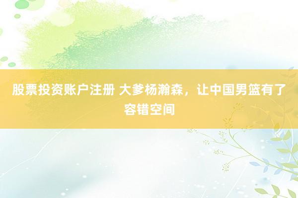 股票投资账户注册 大爹杨瀚森，让中国男篮有了容错空间