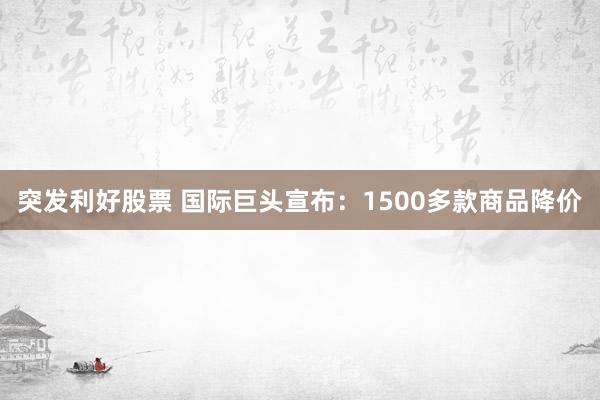 突发利好股票 国际巨头宣布：1500多款商品降价