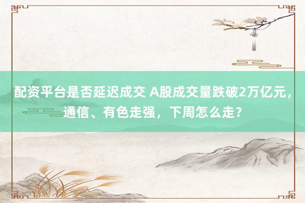 配资平台是否延迟成交 A股成交量跌破2万亿元，通信、有色走强，下周怎么走？