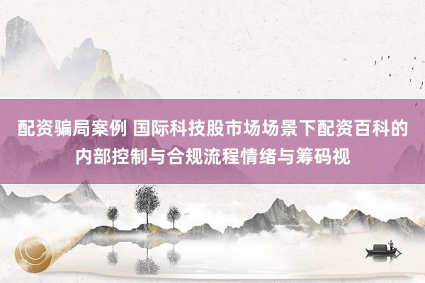 配资骗局案例 国际科技股市场场景下配资百科的内部控制与合规流程情绪与筹码视