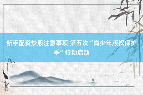 新手配资炒股注意事项 第五次“青少年版权保护季”行动启动