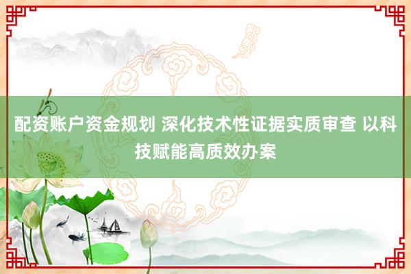 配资账户资金规划 深化技术性证据实质审查 以科技赋能高质效办案