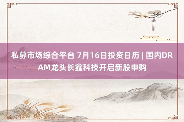 私募市场综合平台 7月16日投资日历 | 国内DRAM龙头长鑫科技开启新股申购