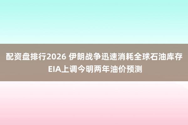 配资盘排行2026 伊朗战争迅速消耗全球石油库存 EIA上调今明两年油价预测