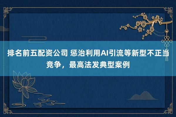 排名前五配资公司 惩治利用AI引流等新型不正当竞争，最高法发典型案例