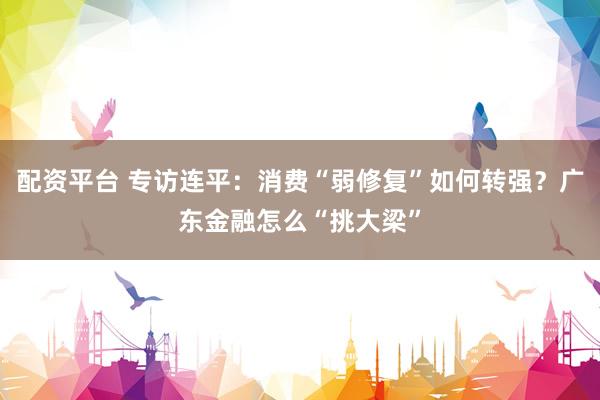 配资平台 专访连平：消费“弱修复”如何转强？广东金融怎么“挑大梁”