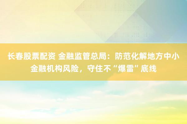 长春股票配资 金融监管总局：防范化解地方中小金融机构风险，守住不“爆雷”底线