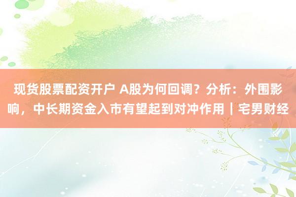 现货股票配资开户 A股为何回调？分析：外围影响，中长期资金入市有望起到对冲作用｜宅男财经