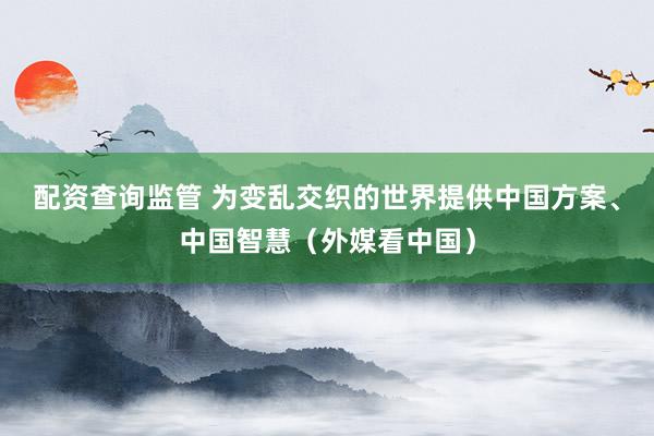 配资查询监管 为变乱交织的世界提供中国方案、中国智慧（外媒看中国）