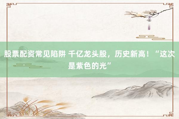股票配资常见陷阱 千亿龙头股，历史新高！“这次是紫色的光”