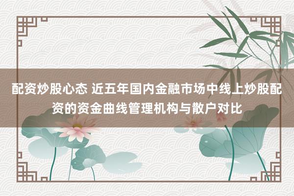 配资炒股心态 近五年国内金融市场中线上炒股配资的资金曲线管理机构与散户对比