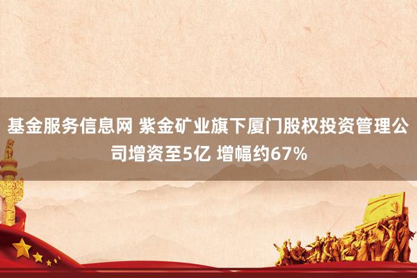基金服务信息网 紫金矿业旗下厦门股权投资管理公司增资至5亿 增幅约67%