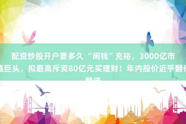 配资炒股开户要多久 “闲钱”充裕，3000亿市值巨头，拟最高斥资80亿元买理财！年内股价近乎翻倍