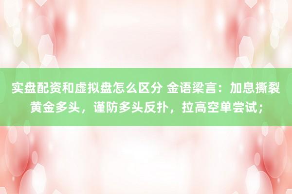 实盘配资和虚拟盘怎么区分 金语梁言：加息撕裂黄金多头，谨防多头反扑，拉高空单尝试；