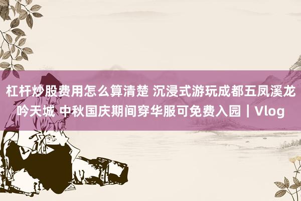 杠杆炒股费用怎么算清楚 沉浸式游玩成都五凤溪龙吟天城 中秋国庆期间穿华服可免费入园｜Vlog