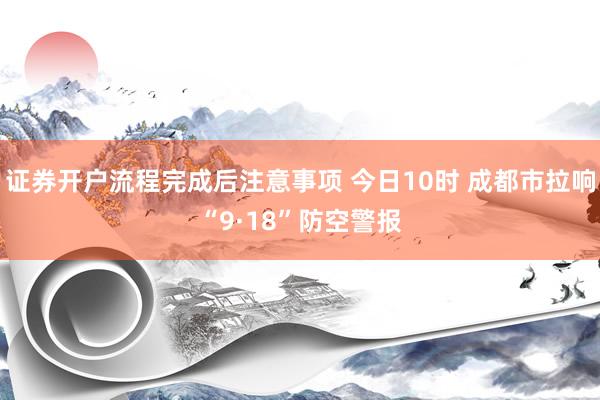 证券开户流程完成后注意事项 今日10时 成都市拉响“9·18”防空警报