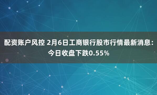 配资账户风控 2月6日工商银行股市行情最新消息：今日收盘下跌0.55%
