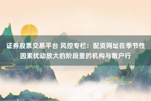 证券股票交易平台 风控专栏：配资网址在季节性因素扰动放大的阶段里的机构与散户行