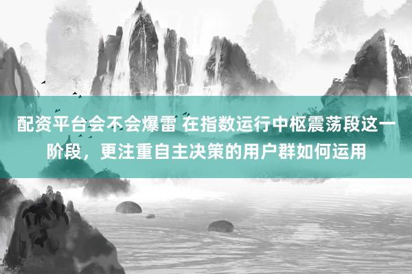 配资平台会不会爆雷 在指数运行中枢震荡段这一阶段，更注重自主决策的用户群如何运用